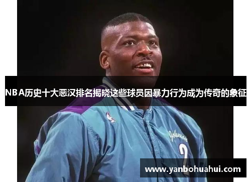 NBA历史十大恶汉排名揭晓这些球员因暴力行为成为传奇的象征